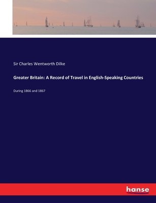 Greater Britain: A Record of Travel in English-Speaking Countries: During 1866 and 1867 - Dilke, Charles Wentworth, Sir