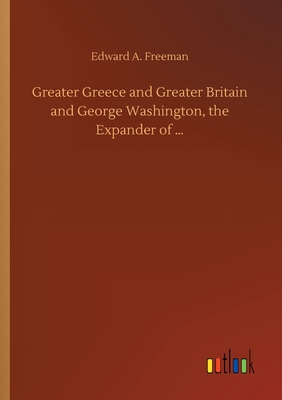 Greater Greece and Greater Britain and George Washington, the Expander of ... - Freeman, Edward a
