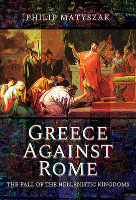 Greece Against Rome: The Fall of the Hellenistic Kingdoms 250-31 BC - Matyszak, Philip