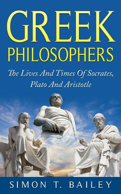 Greek Philosophers: The Lives And Times Of Socrates, Plato And Aristotle - Bailey, Simon T, Mr.