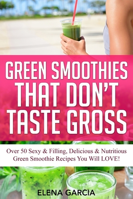 Green Smoothies That Don't Taste Gross: Over 50 Sexy & Filling, Delicious & Nutritious Green Smoothie Recipes You Will LOVE! - Garcia, Elena