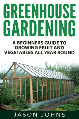 Greenhouse Gardening - A Beginners Guide To Growing Fruit and Vegetables All Year Round: Everything You Need To Know About Owning A Greenhouse - Johns, Jason