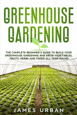 Greenhouse Gardening: The Complete Beginner's Guide to Build Your Greenhouse Gardening and Grow Vegetables, Fruits, Herbs and Foods All Year Round - Urban, James