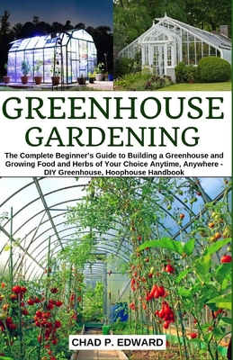 Greenhouse Gardening: The Complete Beginner's Guide to Building a Greenhouse and Growing Food and Herbs of Your Choice Anytime, Anywhere - DIY Greenhouse, Hoophouse Handbook - Edward, Chad P