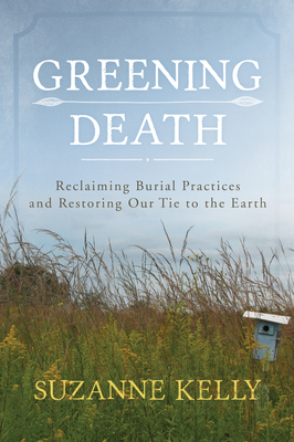 Greening Death: Reclaiming Burial Practices and Restoring Our Tie to the Earth - Kelly, Suzanne