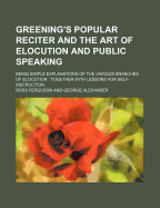 Greening's Popular Reciter and the Art of Elocution and Public Speaking: Being Simple Explanations of the Various Branches of Elocution: Together with Lessons for Self-Instruction