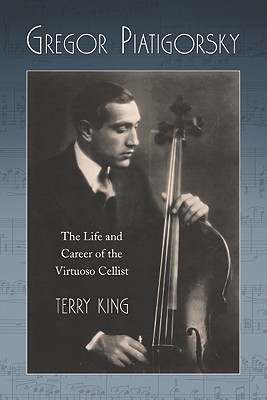 Gregor Piatigorsky: The Life and Career of the Virtuoso Cellist - King, Terry