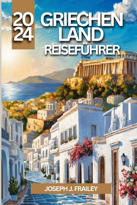 Griechenland Reisef?hrer 2024: Eine Reise durch mythische Inseln, historische St?tten und pulsierende St?dte - Frailey, Joseph J