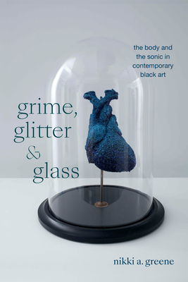 Grime, Glitter, and Glass: The Body and the Sonic in Contemporary Black Art - Greene, Nikki A