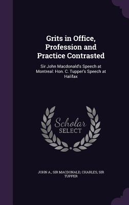 Grits in Office, Profession and Practice Contrasted: Sir John Macdonald's Speech at Montreal: Hon. C. Tupper's Speech at Halifax - MacDonald, John A, Sir, and Tupper, Charles, Sir