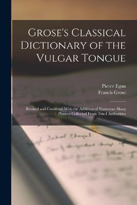 Grose's Classical Dictionary of the Vulgar Tongue: Revised and Corrected With the Addition of Numerous Slang Phrases Collected From Tried Authorities - Grose, Francis, and Egan, Pierce