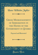 Gross Mismanagement of Immigration in the Hands of the Government in Quebec: Exposed and Illustrated (Classic Reprint)