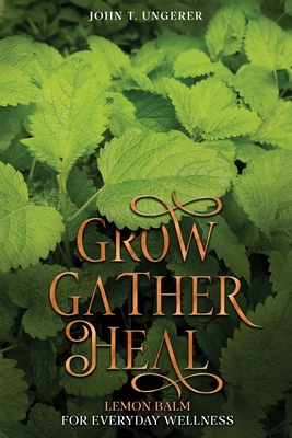 Grow, Gather, Heal: A Deep Dive Into The Herb's History, Traditional Uses, Medicinal Benefits, Remedies, Recipes and Growing Your own - Ungerer, John T