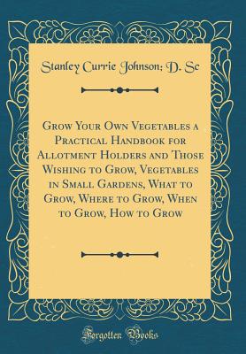Grow Your Own Vegetables a Practical Handbook for Allotment Holders and Those Wishing to Grow, Vegetables in Small Gardens, What to Grow, Where to Grow, When to Grow, How to Grow (Classic Reprint) - Sc, Stanley Currie Johnson