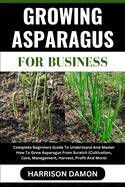 Growing Asparagus for Business: Complete Beginners Guide To Understand And Master How To Grow Asparagus From Scratch (Cultivation, Care, Management, Harvest, Profit And More)