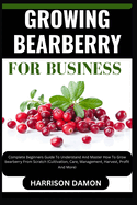 Growing Bearberry for Business: Complete Beginners Guide To Understand And Master How To Grow bearberry From Scratch (Cultivation, Care, Management, Harvest, Profit And More)