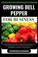 Growing Bell Pepper for Business: Complete Beginners Guide To Understand And Master How To Grow bell pepper From Scratch (Cultivation, Care, Management, Harvest, Profit And More)