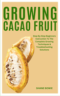 Growing Cacao Fruit: Step By Step Beginners Instruction To The Complete Growing Techniques & Troubleshooting Solutions