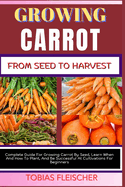 Growing Carrot from Seed to Harvest: Complete Guide For Growing Carrot By Seed, Learn When And How To Plant, And Be Successful At Cultivations For Beginners
