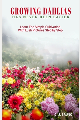 Growing Dahlias Has Never Been Easier: Learn The Simple Cultivation With Lush Pictures Step by Step - Bruno, C J