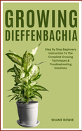 Growing Dieffenbachia: Step By Step Beginners Instruction To The Complete Growing Techniques & Troubleshooting Solutions