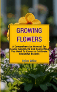 Growing Flowers: A Comprehensive Manual for Novice Gardeners and Everything You Need To Know to Cultivate Beautiful Blooms