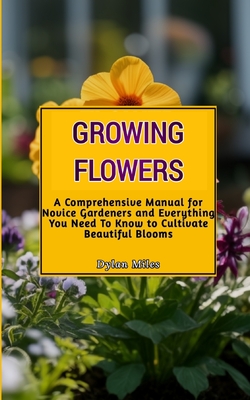 Growing Flowers: A Comprehensive Manual for Novice Gardeners and Everything You Need To Know to Cultivate Beautiful Blooms - Miles, Dylan