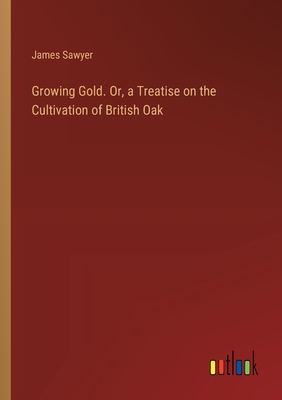 Growing Gold. Or, a Treatise on the Cultivation of British Oak - Sawyer, James