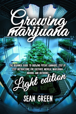 Growing Marijuana: The Beginner Guide To Growing Potent Cannabis: Step By Step Instructions For Cultivate Medical Marijuana Indoors and Outdoors - Light Edition - Green, Sean