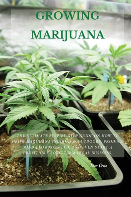 Growing Marijuana: The Ultimate Step-by-Step Guide On How to Grow Marijuana Indoors & Outdoors, Produce Mind-Blowing Weed, and Even Start a Profitable Long-Term Legal Business. - Cruz, Tom