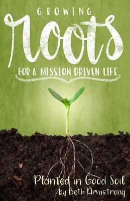 Growing Roots for a Mission Driven Life: Planted in Good Soil - Armstrong, Beth