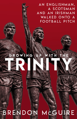 Growing Up With the Trinity: An Englishman, a Scotsman and an Irishman Walked Onto a Football Pitch... - McGuire, Brendon