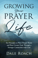 Growing Your Prayer Life: Six Principles to Plant Deeper Roots and Bear Greater Fruit