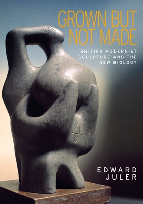 Grown But Not Made: British Modernist Sculpture and the New Biology - Juler, Edward