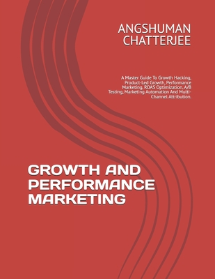 Growth and Performance Marketing: A Master Guide To Growth Hacking, Product-Led Growth, Performance Marketing, ROAS Optimization, A/B Testing, Marketing Automation And Multi-Channel Attribution. - Chatterjee, Angshuman