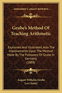 Grube's Method Of Teaching Arithmetic: Explained And Illustrated, Also The Improvements Upon The Method Made By The Followers Of Grube In Germany (1888)