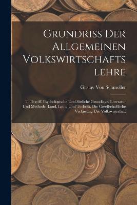 Grundriss Der Allgemeinen Volkswirtschaftslehre: T. Begriff. Psychologische Und Sittliche Grundlage. Litteratur Und Methode. Land, Leute Und Technik. Die Gesellschaftliche Verfassung Der Volkswirtschaft - Von Schmoller, Gustav