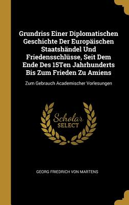 Grundriss Einer Diplomatischen Geschichte Der Europ?ischen Staatsh?ndel Und Friedensschl?sse, Seit Dem Ende Des 15ten Jahrhunderts Bis Zum Frieden Zu Amiens: Zum Gebrauch Academischer Vorlesungen - Von Martens, Georg Friedrich