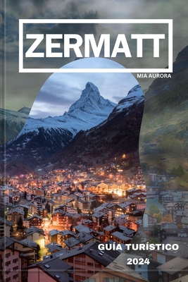 Gua de Viaje de Zermatt 2024: Revelando lo mejor de Zermatt: su mejor compaero de viaje al paraso alpino de Suiza. - Aurora, Mia