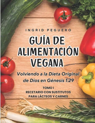 Gu?a de Alimentaci?n Vegana: Volviendo a la Dieta Original de Dios en Genesis 1:29 Tomo 1 Recetario con Sustitutos para Lacteos y Carnes - Peguero, Ingrid