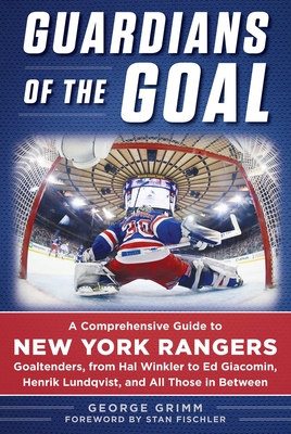 Guardians of the Goal: A Comprehensive Guide to New York Rangers Goaltenders, from Hal Winkler to Ed Giacomin, Henrik Lundqvist, and All Those in Between - Grimm, George, and Fischler, Stan (Foreword by)