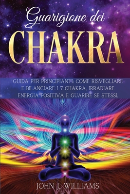 Guarigione Dei Chakra: Guida per Principianti: Come Risvegliare e Bilanciare i 7 Chakra, Irradiare Energia Positiva e Guarire Se Stessi. - Williams, John J