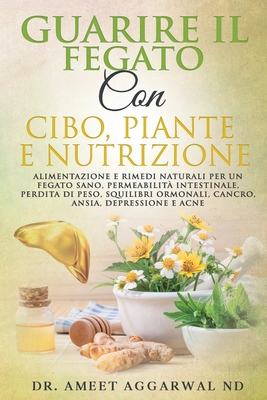 Guarire Il Fegato Con Cibo, Piante E Nutrizione: Alimentazione E Rimedi Naturali Per Un Fegato Sano, Permeabilit? Intestinale, Perdita Di Peso, Squilibri Ormonali, Cancro, Ansia, Depressione E Acne - Aggarwal Nd, Ameet, Dr.