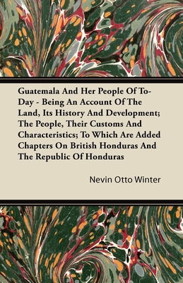 Guatemala And Her People Of To-Day - Being An Account Of The Land, Its History And Development; The People, Their Customs And Characteristics; To Which Are Added Chapters On British Honduras And The Republic Of Honduras - Winter, Nevin Otto