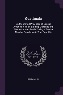 Guatimala: Or, the United Provinces of Central America in 1827-8; Being Sketches and Memorandums Made During a Twelve Month's Residence in That Republic - Dunn, Henry