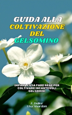 Guida alla Coltivazione del Gelsmino: Impara cosa fare bene per coltivare incantevoli Gelsomini - Shardon, Lisa, and Duller, A