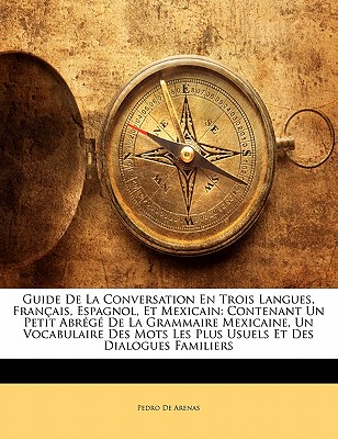 Guide de la Conversation En Trois Langues, Fran?ais, Espagnol, Et Mexicain: Contenant Un Petit Abr?g? de la Grammaire Mexicaine, Un Vocabulaire Des Mots Les Plus Usuels Et Des Dialogues Familiers - De Arenas, Pedro