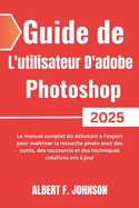 Guide de L'utilisateur D'adobe Photoshop 2025: Le manuel complet du dbutant  l'expert pour matriser la retouche photo avec des outils, des raccourcis et des techniques cratives mis  jour