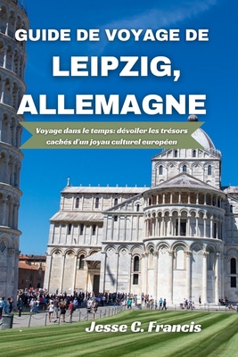 Guide de voyage de Leipzig, Allemagne: Voyage dans le temps: dvoiler les trsors cachs d'un joyau culturel europen - C Francis, Jesse