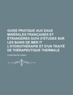 Guide Pratique Aux Eaux Min?rales Fran?aises Et ?trang?res Suivi D'?tudes Sur Les Bains De Mer Et L'hydroth?rapie Et D'un Trait? De Th?rapeutique Thermale